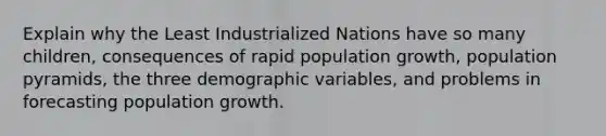 Explain why the Least Industrialized Nations have so many children, consequences of rapid population growth, population pyramids, the three demographic variables, and problems in forecasting population growth.