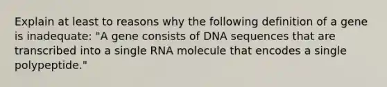 Explain at least to reasons why the following definition of a gene is inadequate: "A gene consists of DNA sequences that are transcribed into a single RNA molecule that encodes a single polypeptide."