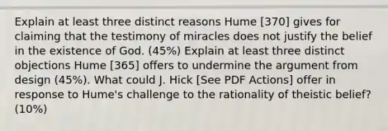 Explain at least three distinct reasons Hume [370] gives for claiming that the testimony of miracles does not justify the belief in the existence of God. (45%) Explain at least three distinct objections Hume [365] offers to undermine the argument from design (45%). What could J. Hick [See PDF Actions] offer in response to Hume's challenge to the rationality of theistic belief? (10%)