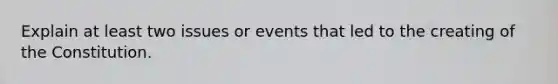 Explain at least two issues or events that led to the creating of the Constitution.