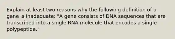 Explain at least two reasons why the following definition of a gene is inadequate: "A gene consists of DNA sequences that are transcribed into a single RNA molecule that encodes a single polypeptide."