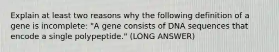 Explain at least two reasons why the following definition of a gene is incomplete: "A gene consists of DNA sequences that encode a single polypeptide." (LONG ANSWER)