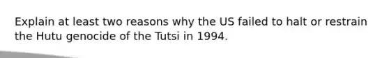 Explain at least two reasons why the US failed to halt or restrain the Hutu genocide of the Tutsi in 1994.