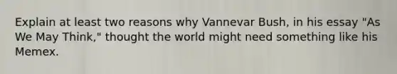 Explain at least two reasons why Vannevar Bush, in his essay "As We May Think," thought the world might need something like his Memex.