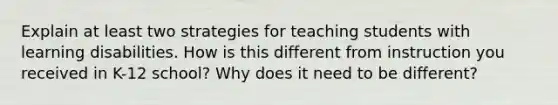 Explain at least two strategies for teaching students with learning disabilities. How is this different from instruction you received in K-12 school? Why does it need to be different?