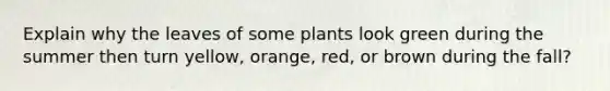 Explain why the leaves of some plants look green during the summer then turn yellow, orange, red, or brown during the fall?