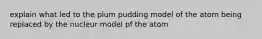 explain what led to the plum pudding model of the atom being replaced by the nucleur model pf the atom