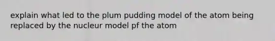 explain what led to the plum pudding model of the atom being replaced by the nucleur model pf the atom