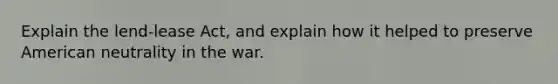 Explain the lend-lease Act, and explain how it helped to preserve American neutrality in the war.