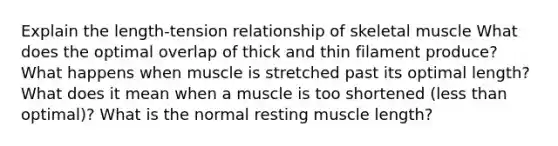 Explain the length-tension relationship of skeletal muscle What does the optimal overlap of thick and thin filament produce? What happens when muscle is stretched past its optimal length? What does it mean when a muscle is too shortened (less than optimal)? What is the normal resting muscle length?