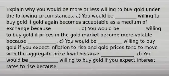 Explain why you would be more or less willing to buy gold under the following circumstances. a) You would be _________ willing to buy gold if gold again becomes acceptable as a medium of exchange because ___________. b) You would be __________ willing to buy gold if prices in the gold market become more volatile because ____________. c) You would be __________ willing to buy gold if you expect inflation to rise and gold prices tend to move with the aggregate price level because ______________. d) You would be ____________ willing to buy gold if you expect interest rates to rise because ______________.