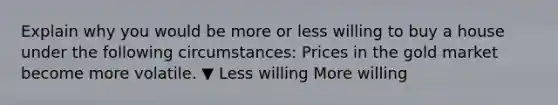 Explain why you would be more or less willing to buy a house under the following​ circumstances: Prices in the gold market become more volatile. ▼ Less willing More willing