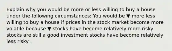 Explain why you would be more or less willing to buy a house under the following​ circumstances: You would be ▼ more less willing to buy a house if prices in the stock market become more volatile because ▼ stocks have become relatively more risky stocks are still a good investment stocks have become relatively less risky .