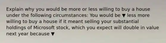 Explain why you would be more or less willing to buy a house under the following​ circumstances: You would be ▼ less more willing to buy a house if it meant selling your substantial holdings of Microsoft​ stock, which you expect will double in value next year because ▼