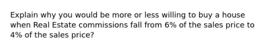 Explain why you would be more or less willing to buy a house when Real Estate commissions fall from 6% of the sales price to 4% of the sales price?