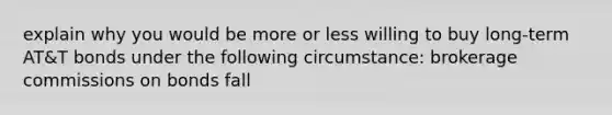 explain why you would be more or less willing to buy long-term AT&T bonds under the following circumstance: brokerage commissions on bonds fall