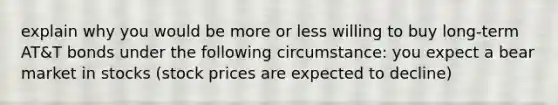 explain why you would be more or less willing to buy long-term AT&T bonds under the following circumstance: you expect a bear market in stocks (stock prices are expected to decline)