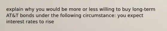 explain why you would be more or less willing to buy long-term AT&T bonds under the following circumstance: you expect interest rates to rise