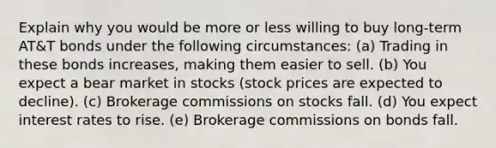 Explain why you would be more or less willing to buy long-term AT&T bonds under the following circumstances: (a) Trading in these bonds increases, making them easier to sell. (b) You expect a bear market in stocks (stock prices are expected to decline). (c) Brokerage commissions on stocks fall. (d) You expect interest rates to rise. (e) Brokerage commissions on bonds fall.