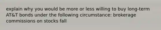 explain why you would be more or less willing to buy long-term AT&T bonds under the following circumstance: brokerage commissions on stocks fall