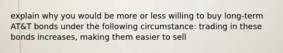 explain why you would be more or less willing to buy long-term AT&T bonds under the following circumstance: trading in these bonds increases, making them easier to sell