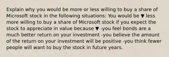 Explain why you would be more or less willing to buy a share of Microsoft stock in the following​ situations: You would be ▼ less more willing to buy a share of Microsoft stock if you expect the stock to appreciate in value because ▼ -you feel bonds are a much better return on your investment -you believe the amount of the return on your investment will be positive -you think fewer people will want to buy the stock in future years.