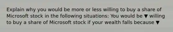 Explain why you would be more or less willing to buy a share of Microsoft stock in the following​ situations: You would be ▼ willing to buy a share of Microsoft stock if your wealth falls because ▼