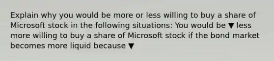 Explain why you would be more or less willing to buy a share of Microsoft stock in the following​ situations: You would be ▼ less more willing to buy a share of Microsoft stock if the bond market becomes more liquid because ▼