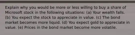 Explain why you would be more or less willing to buy a share of Microsoft stock in the following situations: (a) Your wealth falls. (b) You expect the stock to appreciate in value. (c) The bond market becomes more liquid. (d) You expect gold to appreciate in value. (e) Prices in the bond market become more volatile.