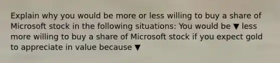 Explain why you would be more or less willing to buy a share of Microsoft stock in the following​ situations: You would be ▼ less more willing to buy a share of Microsoft stock if you expect gold to appreciate in value because ▼