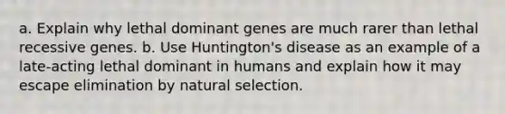 a. Explain why lethal dominant genes are much rarer than lethal recessive genes. b. Use Huntington's disease as an example of a late-acting lethal dominant in humans and explain how it may escape elimination by natural selection.