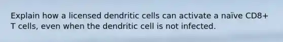 Explain how a licensed dendritic cells can activate a naïve CD8+ T cells, even when the dendritic cell is not infected.