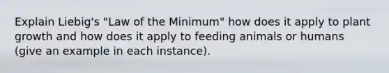 Explain Liebig's "Law of the Minimum" how does it apply to plant growth and how does it apply to feeding animals or humans (give an example in each instance).