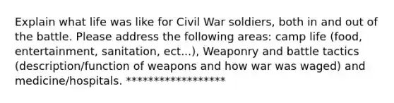 Explain what life was like for Civil War soldiers, both in and out of the battle. Please address the following areas: camp life (food, entertainment, sanitation, ect...), Weaponry and battle tactics (description/function of weapons and how war was waged) and medicine/hospitals. ******************