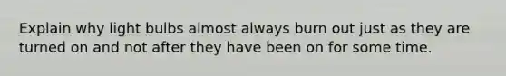Explain why light bulbs almost always burn out just as they are turned on and not after they have been on for some time.