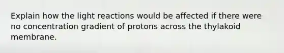 Explain how the light reactions would be affected if there were no concentration gradient of protons across the thylakoid membrane.