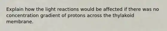 Explain how the light reactions would be affected if there was no concentration gradient of protons across the thylakoid membrane.