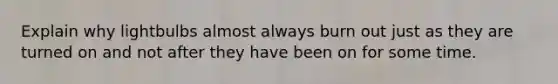 Explain why lightbulbs almost always burn out just as they are turned on and not after they have been on for some time.