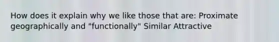 How does it explain why we like those that are: Proximate geographically and "functionally" Similar Attractive