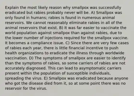 Explain the most likely reason why smallpox was successfully eradicated but rabies probably never will be. A) Smallpox was only found in humans; rabies is found in numerous animal reservoirs. We cannot reasonably eliminate rabies in all of the animal reservoirs that exist. B) It was far easier to vaccinate the world population against smallpox than against rabies, due to the lower number of injections required for the smallpox vaccine. It becomes a compliance issue. C) Since there are very few cases of rabies each year, there is little financial incentive to push health organizations to eradicate the illness through worldwide vaccination. D) The symptoms of smallpox are easier to identify than the symptoms of rabies, so some carriers of rabies are not accurately diagnosed. This can lead to asymptomatic carriers present within the population of susceptible individuals, spreading the virus. E) Smallpox was eradicated because anyone who got the disease died from it, so at some point there was no reservoir for the virus.