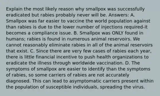 Explain the most likely reason why smallpox was successfully eradicated but rabies probably never will be. Answers: A. Smallpox was far easier to vaccine the world population against than rabies is due to the lower number of injections required-it becomes a compliance issue. B. Smallpox was ONLY found in humans; rabies is found in numerous animal reservoirs. We cannot reasonably eliminate rabies in all of the animal reservoirs that exist. C. Since there are very few cases of rabies each year, there is little financial incentive to push health organizations to eradicate the illness through worldwide vaccination. D. The symptoms of smallpox are easier to identify than the symptoms of rabies, so some carriers of rabies are not accurately diagnosed. This can lead to asymptomatic carriers present within the population of susceptible individuals, spreading the virus.