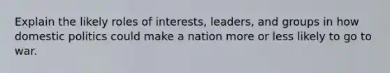 Explain the likely roles of interests, leaders, and groups in how <a href='https://www.questionai.com/knowledge/kK1ay3mkeJ-domestic-politics' class='anchor-knowledge'>domestic politics</a> could make a nation more or less likely to go to war.