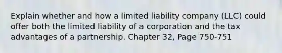 Explain whether and how a limited liability company (LLC) could offer both the limited liability of a corporation and the tax advantages of a partnership. Chapter 32, Page 750-751