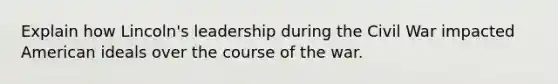 Explain how Lincoln's leadership during the Civil War impacted American ideals over the course of the war.