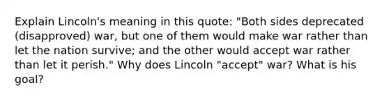 Explain Lincoln's meaning in this quote: "Both sides deprecated (disapproved) war, but one of them would make war rather than let the nation survive; and the other would accept war rather than let it perish." Why does Lincoln "accept" war? What is his goal?