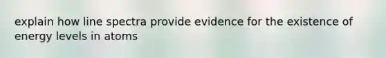 explain how line spectra provide evidence for the existence of energy levels in atoms