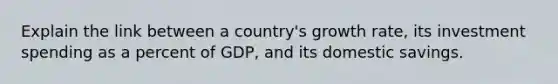 Explain the link between a country's growth rate, its investment spending as a percent of GDP, and its domestic savings.