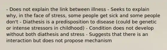 - Does not explain the link between illness - Seeks to explain why, in the face of stress, some people get sick and some people don't - Diathesis is a predisposition to disease (could be genetic or intense stressors in childhood) - Condition does not develop without both diathesis and stress - Suggests that there is an interaction but does not propose mechanism