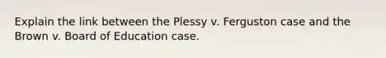 Explain the link between the Plessy v. Ferguston case and the Brown v. Board of Education case.