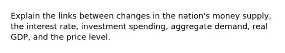 Explain the links between changes in the nation's money supply, the interest rate, investment spending, aggregate demand, real GDP, and the price level.